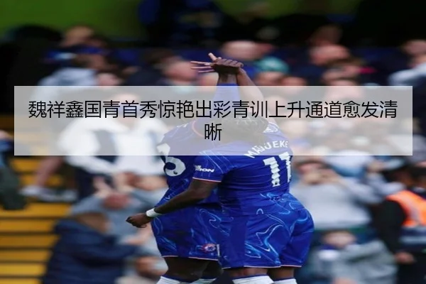 魏祥鑫国青首秀惊艳出彩青训上升通道愈发清晰
