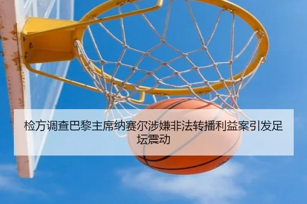 检方调查巴黎主席纳赛尔涉嫌非法转播利益案引发足坛震动